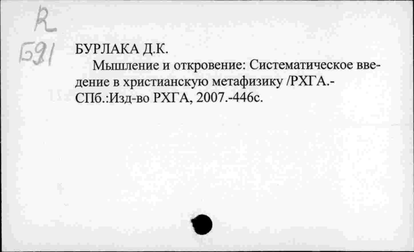 ﻿БУРЛАКА Д.К.
Мышление и откровение: Систематическое введение в христианскую метафизику /РХГА.-СПб.:Изд-во РХГА, 2007.-446с.